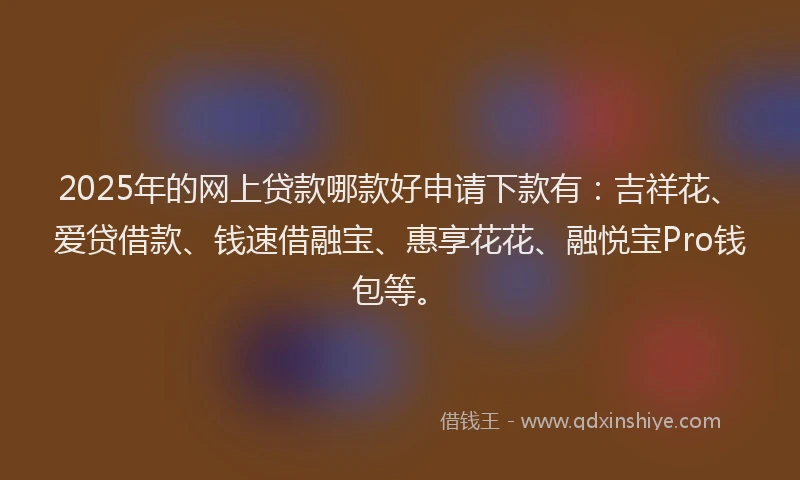 2025年的网上贷款哪款好申请下款有：吉祥花、爱贷借款、钱速借融宝、惠享花花、融悦宝Pro钱包等。