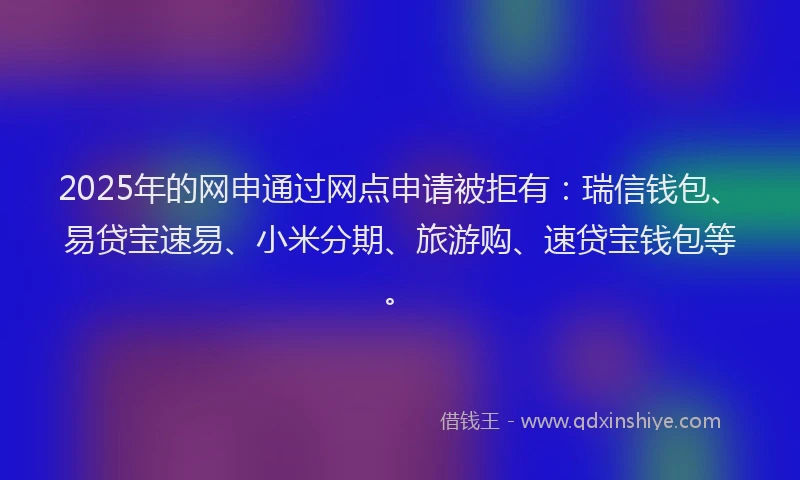 2025年的网申通过网点申请被拒有:瑞信钱包、易贷宝速易、小米分期、旅游购、速贷宝钱包等。