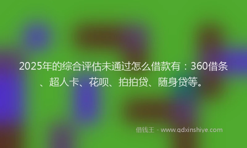 2025年的综合评估未通过怎么借款有：360借条、超人卡、花呗、拍拍贷、随身贷等。