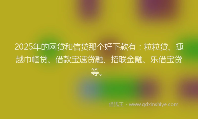 2025年的网贷和信贷那个好下款有：粒粒贷、捷越巾帼贷、借款宝速贷融、招联金融、乐借宝贷等。