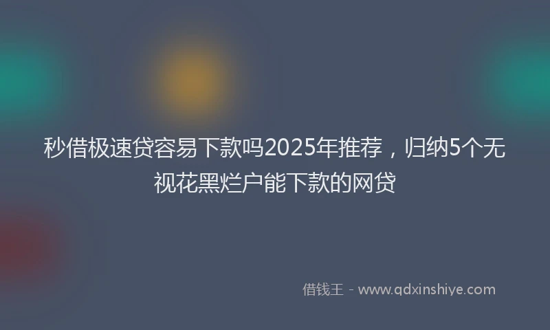秒借极速贷容易下款吗2025年推荐，归纳5个无视花黑烂户能下款的网贷