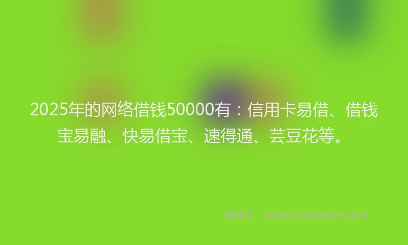 2025年的网络借钱50000有：信用卡易借、借钱宝易融、快易借宝、速得通、芸豆花等。