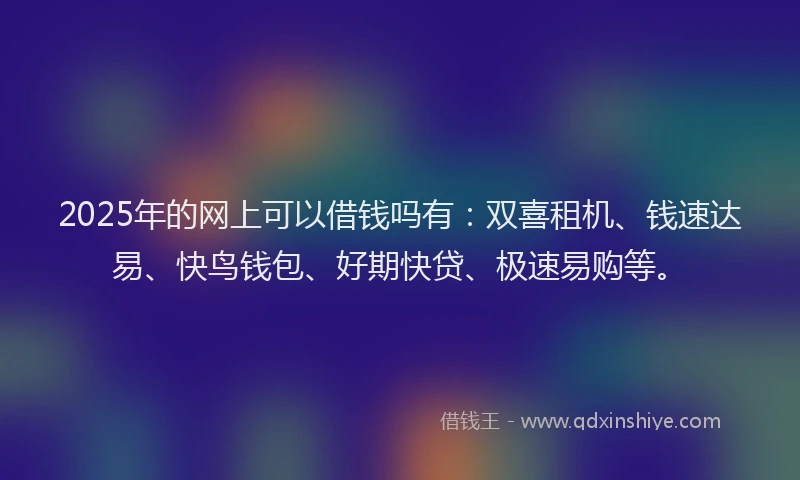 2025年的网上可以借钱吗有：双喜租机、钱速达易、快鸟钱包、好期快贷、极速易购等。