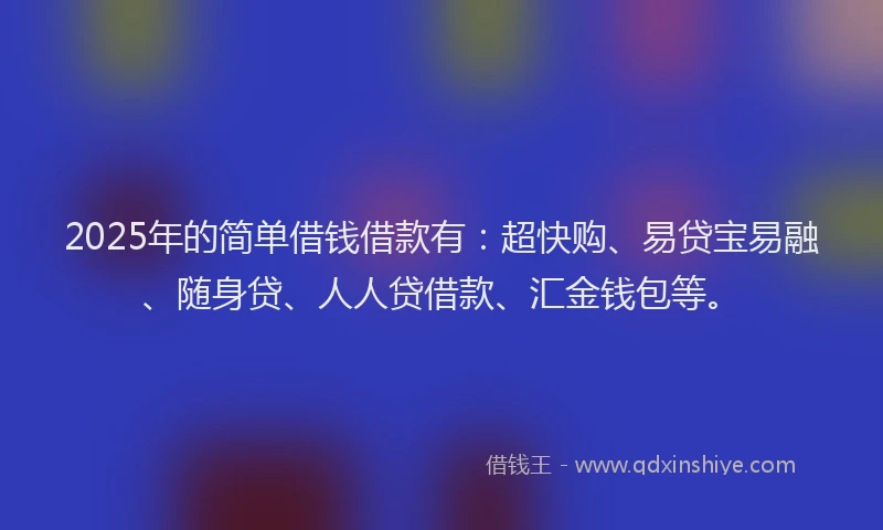 2025年的简单借钱借款有：超快购、易贷宝易融、随身贷、人人贷借款、汇金钱包等。