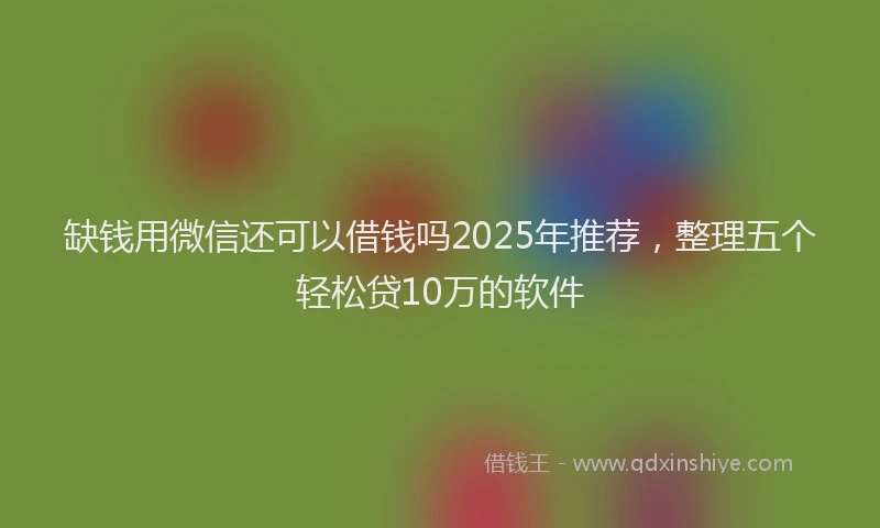 缺钱用微信还可以借钱吗2025年推荐，整理五个轻松贷10万的软件