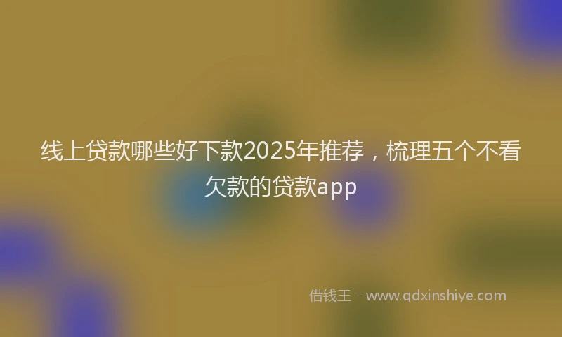 线上贷款哪些好下款2025年推荐，梳理五个不看欠款的贷款app