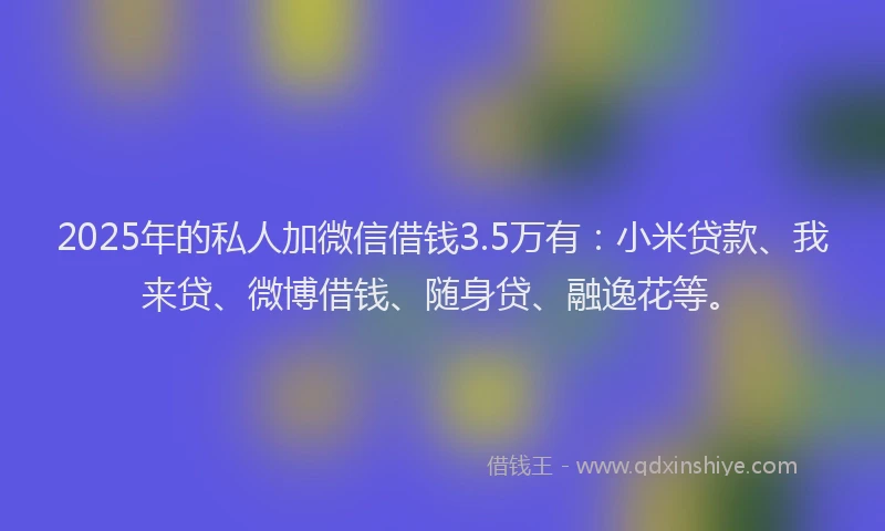 2025年的私人加微信借钱3.5万有：小米贷款、我来贷、微博借钱、随身贷、融逸花等。
