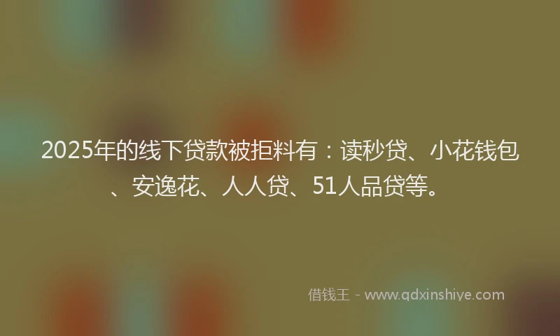 2025年的线下贷款被拒料有：读秒贷、小花钱包、安逸花、人人贷、51人品贷等。
