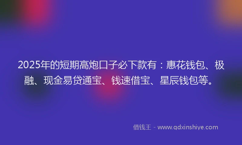 2025年的短期高炮口子必下款有：惠花钱包、极融、现金易贷通宝、钱速借宝、星辰钱包等。