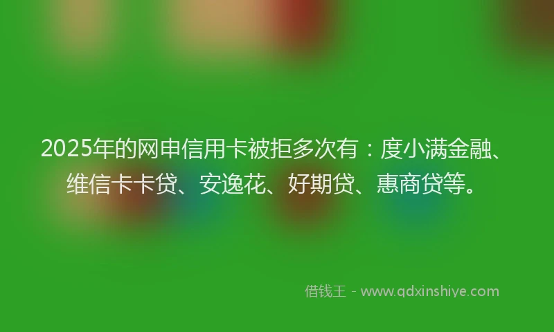 2025年的网申信用卡被拒多次有：度小满金融、维信卡卡贷、安逸花、好期贷、惠商贷等。
