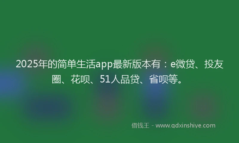 2025年的简单生活app最新版本有：e微贷、投友圈、花呗、51人品贷、省呗等。