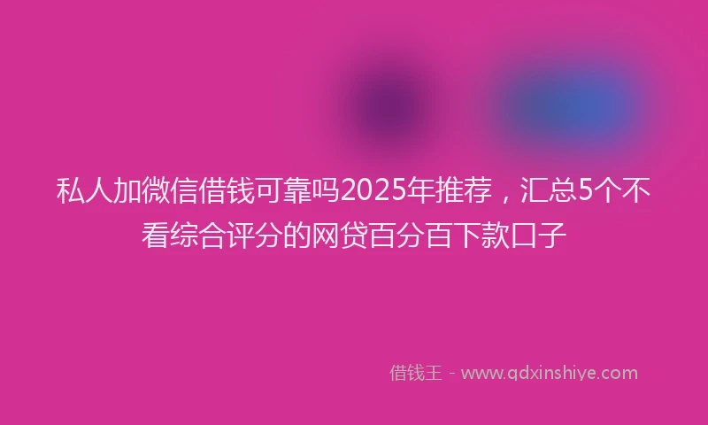 私人加微信借钱可靠吗2025年推荐，汇总5个不看综合评分的网贷百分百下款口子