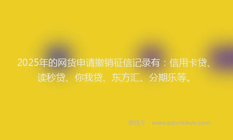 2025年的网货申请撤销征信记录有：信用卡贷、读秒贷、你我贷、东方汇、分期乐等。