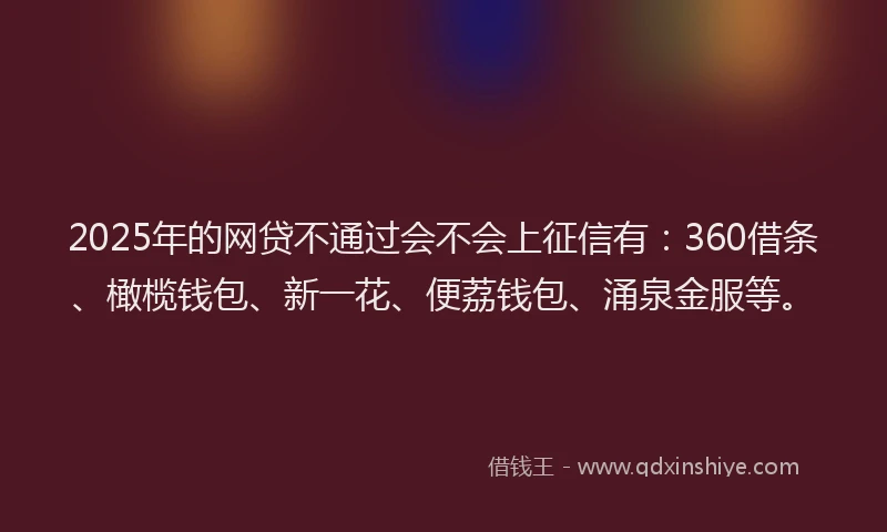 2025年的网贷不通过会不会上征信有：360借条、橄榄钱包、新一花、便荔钱包、涌泉金服等。