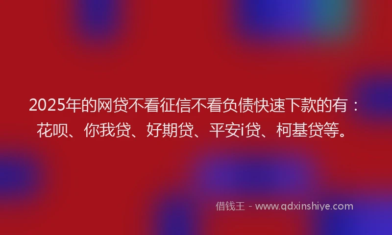 2025年的网贷不看征信不看负债快速下款的有：花呗、你我贷、好期贷、平安i贷、柯基贷等。