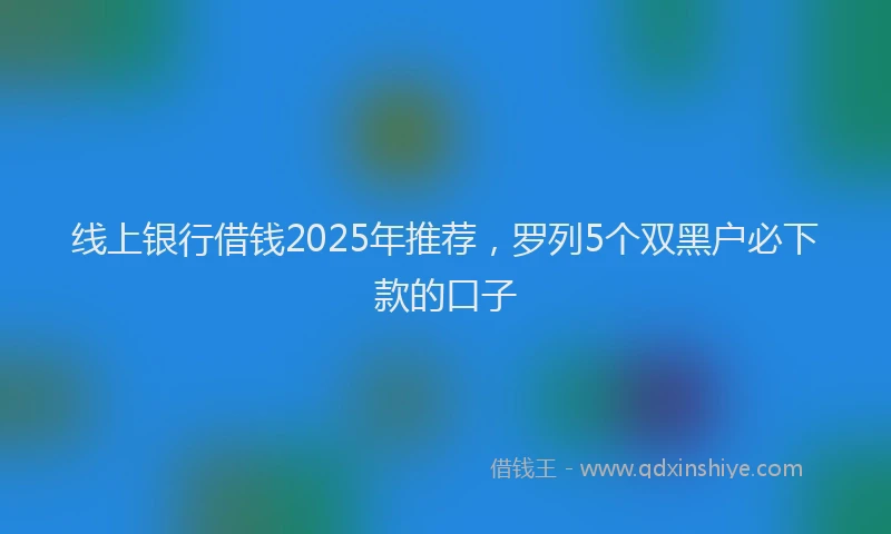 线上银行借钱2025年推荐，罗列5个双黑户必下款的口子