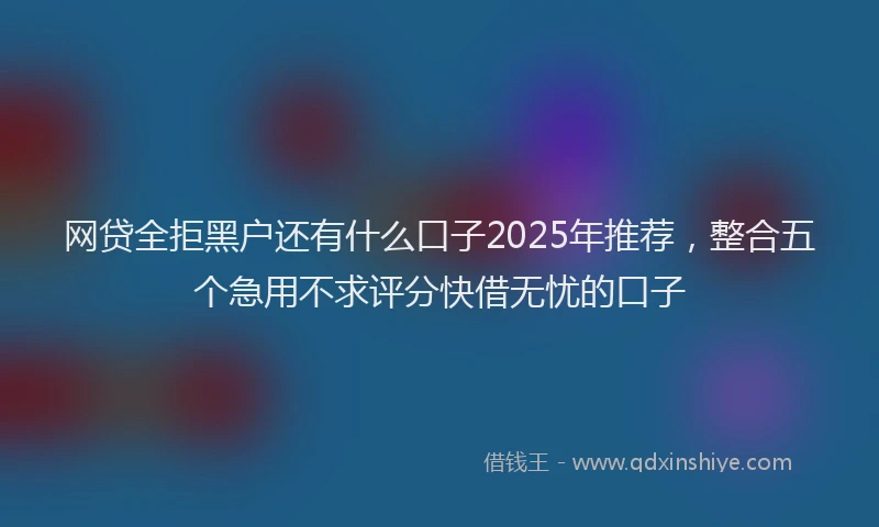 网贷全拒黑户还有什么口子2025年推荐，整合五个急用不求评分快借无忧的口子