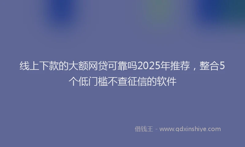 线上下款的大额网贷可靠吗2025年推荐，整合5个低门槛不查征信的软件