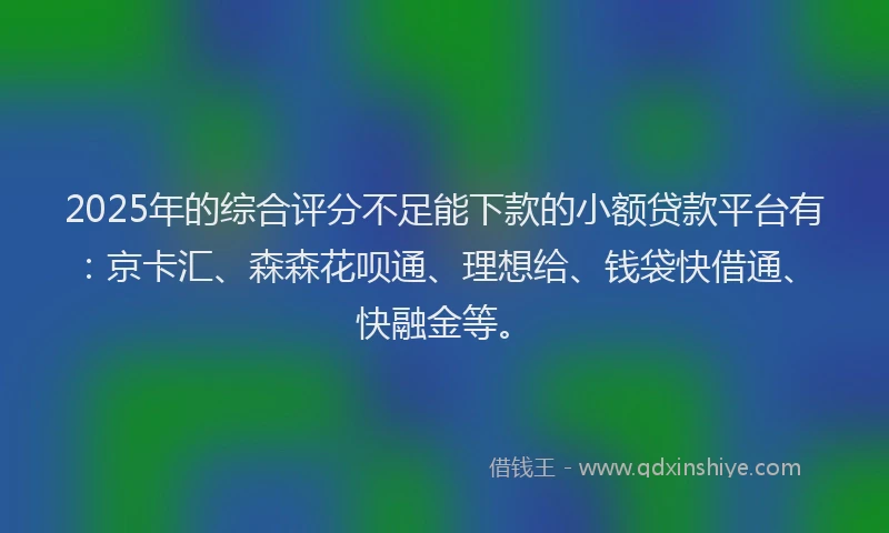 2025年的综合评分不足能下款的小额贷款平台有：京卡汇、森森花呗通、理想给、钱袋快借通、快融金等。