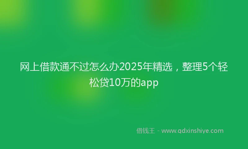网上借款通不过怎么办2025年精选，整理5个轻松贷10万的app