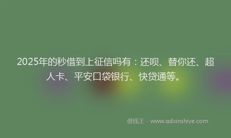 2025年的秒借到上征信吗有：还呗、替你还、超人卡、平安口袋银行、快贷通等。