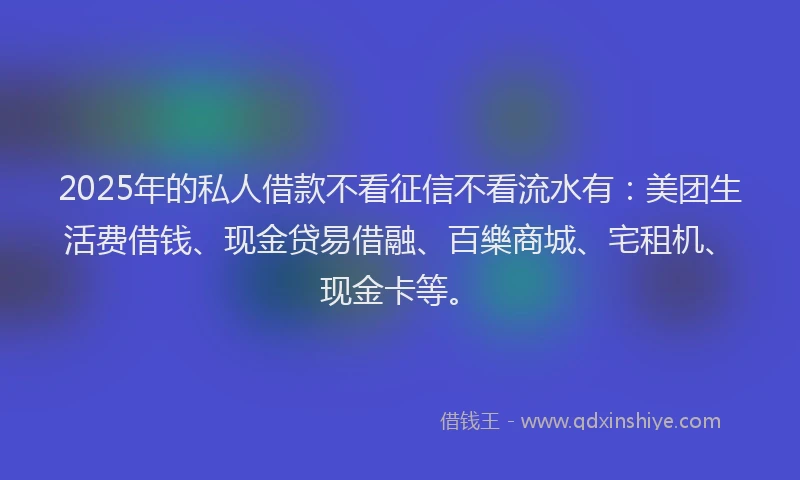 2025年的私人借款不看征信不看流水有：美团生活费借钱、现金贷易借融、百樂商城、宅租机、现金卡等。