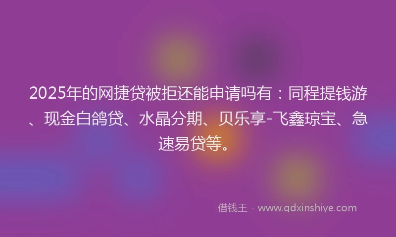 2025年的网捷贷被拒还能申请吗有：同程提钱游、现金白鸽贷、水晶分期、贝乐享-飞鑫琼宝、急速易贷等。