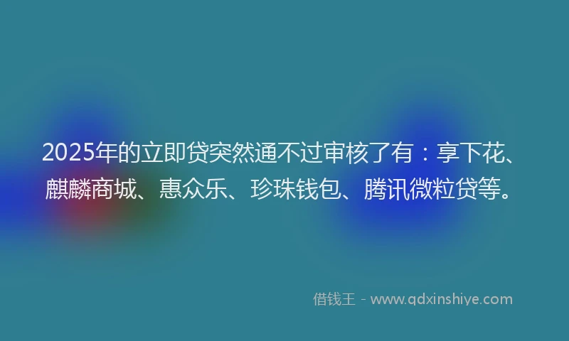 2025年的立即贷突然通不过审核了有：享下花、麒麟商城、惠众乐、珍珠钱包、腾讯微粒贷等。