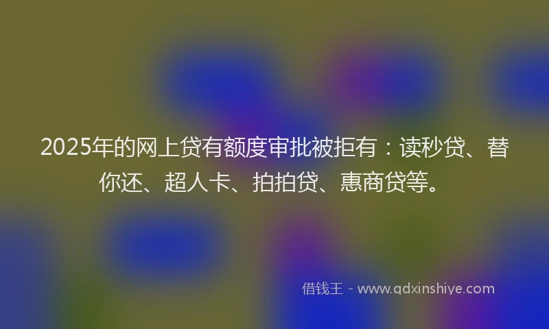 2025年的网上贷有额度审批被拒有：读秒贷、替你还、超人卡、拍拍贷、惠商贷等。