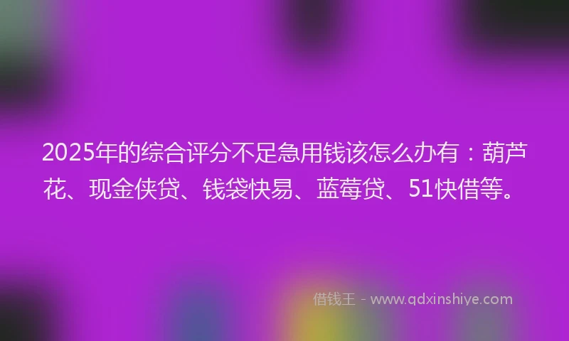 2025年的综合评分不足急用钱该怎么办有：葫芦花、现金侠贷、钱袋快易、蓝莓贷、51快借等。