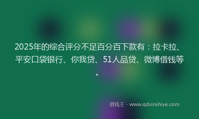 2025年的综合评分不足百分百下款有：拉卡拉、平安口袋银行、你我贷、51人品贷、微博借钱等。