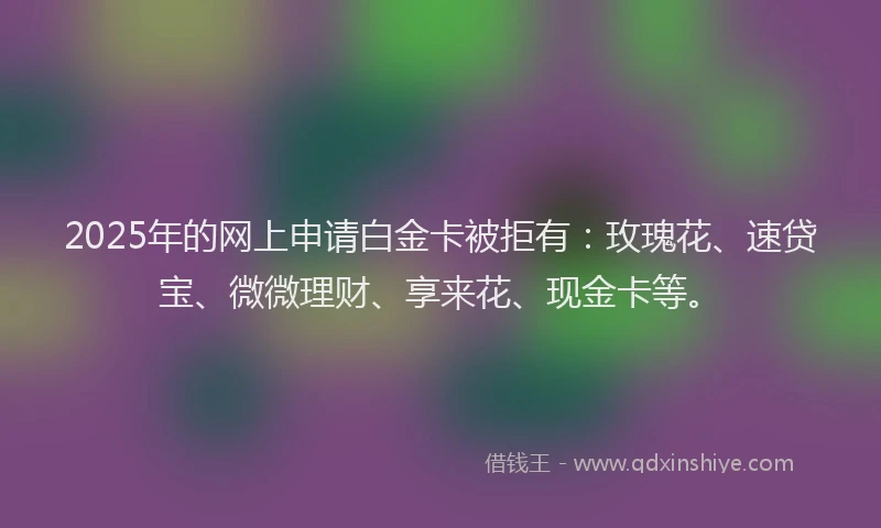 2025年的网上申请白金卡被拒有：玫瑰花、速贷宝、微微理财、享来花、现金卡等。