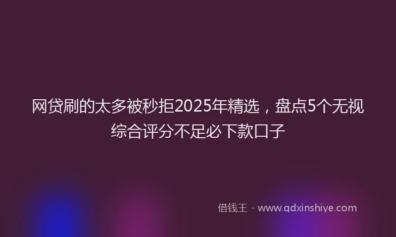 网贷刷的太多被秒拒2025年精选，盘点5个无视综合评分不足必下款口子