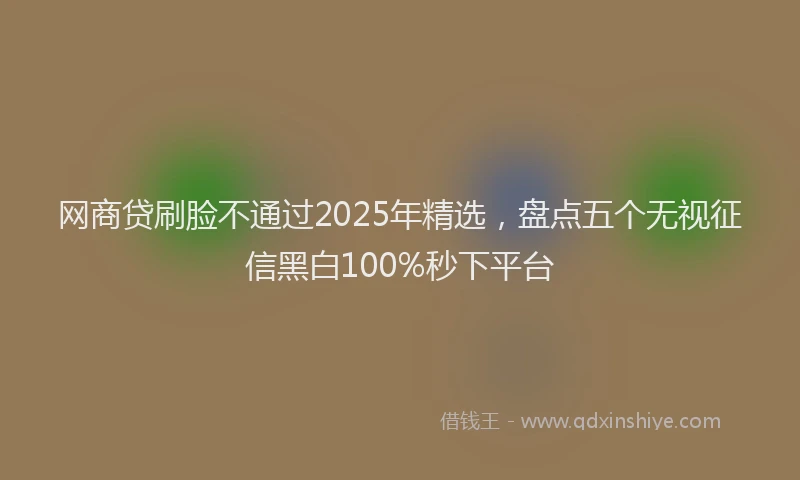 网商贷刷脸不通过2025年精选，盘点五个无视征信黑白100%秒下平台