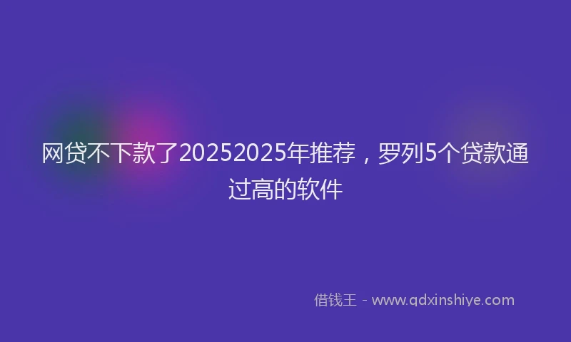网贷不下款了20252025年推荐，罗列5个贷款通过高的软件