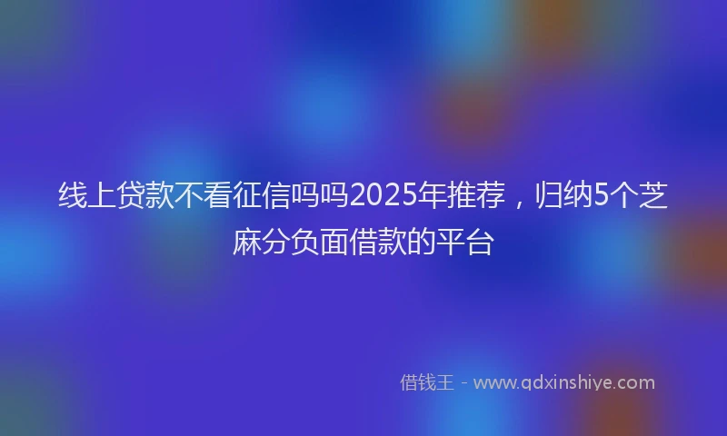 线上贷款不看征信吗吗2025年推荐，归纳5个芝麻分负面借款的平台