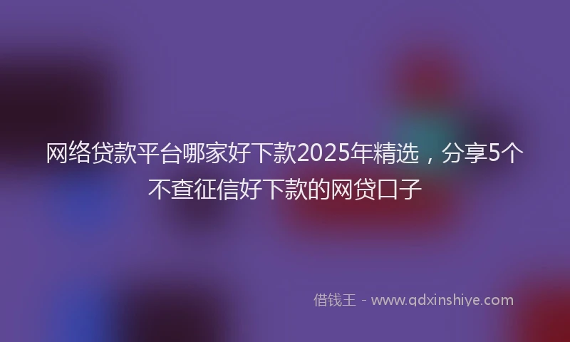 网络贷款平台哪家好下款2025年精选，分享5个不查征信好下款的网贷口子