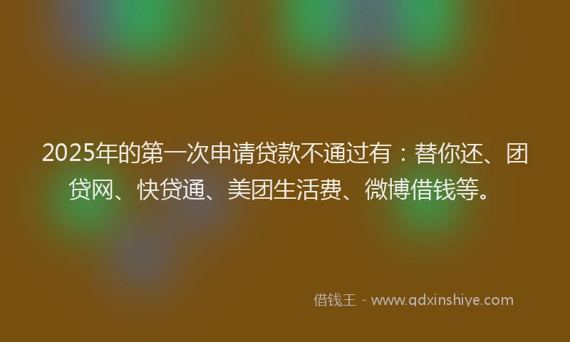 2025年的第一次申请贷款不通过有：替你还、团贷网、快贷通、美团生活费、微博借钱等。