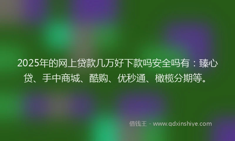 2025年的网上贷款几万好下款吗安全吗有：臻心贷、手中商城、酷购、优秒通、橄榄分期等。