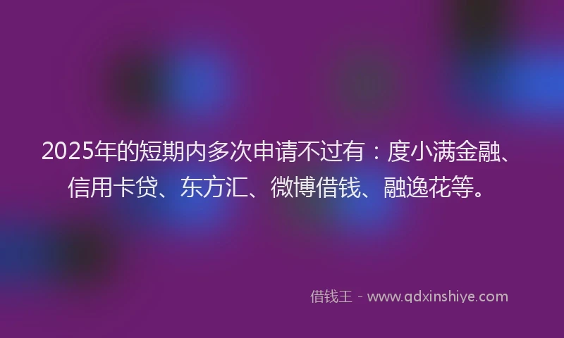 2025年的短期内多次申请不过有：度小满金融、信用卡贷、东方汇、微博借钱、融逸花等。