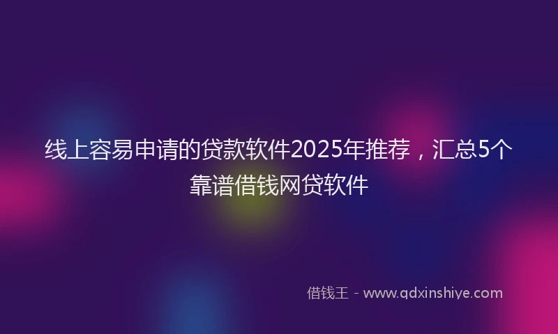 线上容易申请的贷款软件2025年推荐，汇总5个靠谱借钱网贷软件