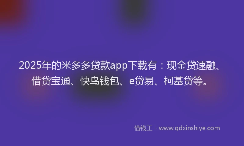2025年的米多多贷款app下载有：现金贷速融、借贷宝通、快鸟钱包、e贷易、柯基贷等。