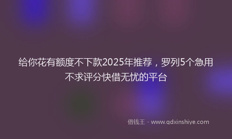 给你花有额度不下款2025年推荐，罗列5个急用不求评分快借无忧的平台