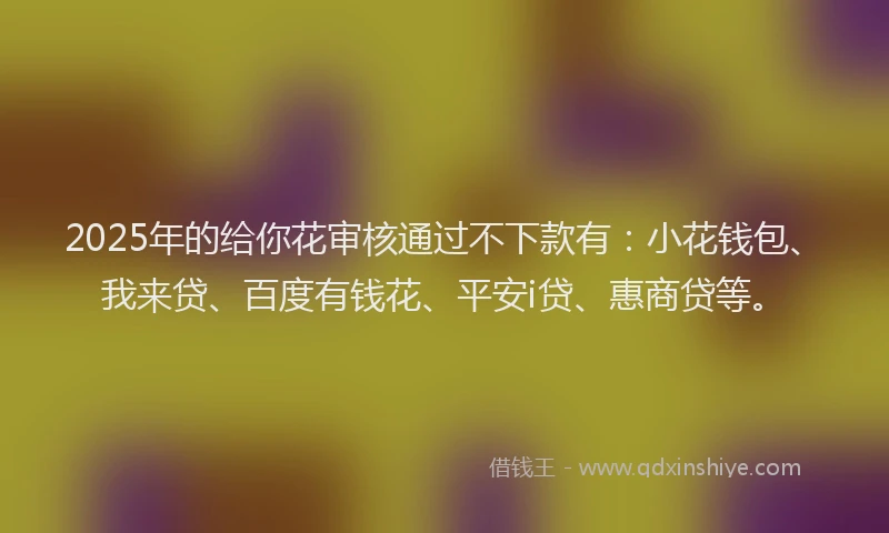 2025年的给你花审核通过不下款有：小花钱包、我来贷、百度有钱花、平安i贷、惠商贷等。