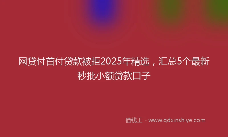 网贷付首付贷款被拒2025年精选，汇总5个最新秒批小额贷款口子