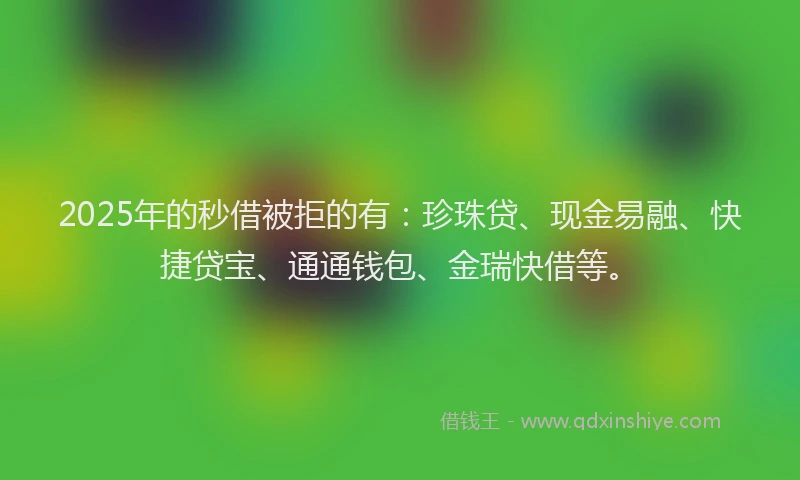 2025年的秒借被拒的有：珍珠贷、现金易融、快捷贷宝、通通钱包、金瑞快借等。