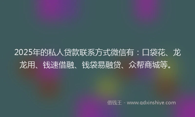 2025年的私人贷款联系方式微信有：口袋花、龙龙用、钱速借融、钱袋易融贷、众帮商城等。