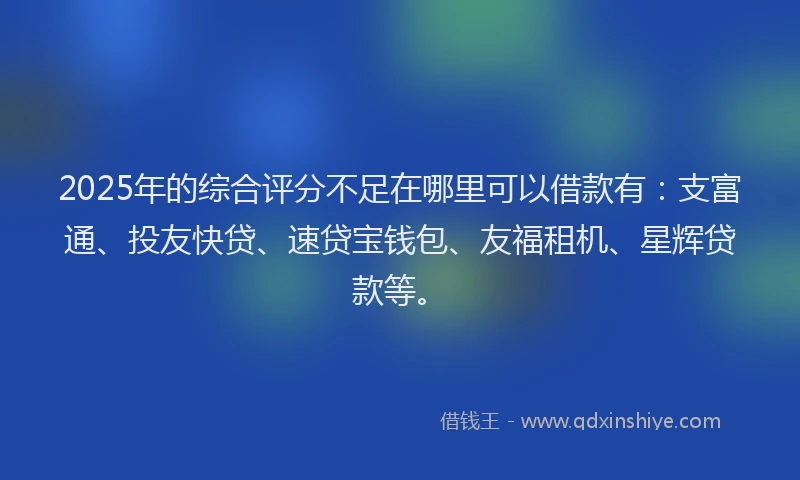2025年的综合评分不足在哪里可以借款有：支富通、投友快贷、速贷宝钱包、友福租机、星辉贷款等。