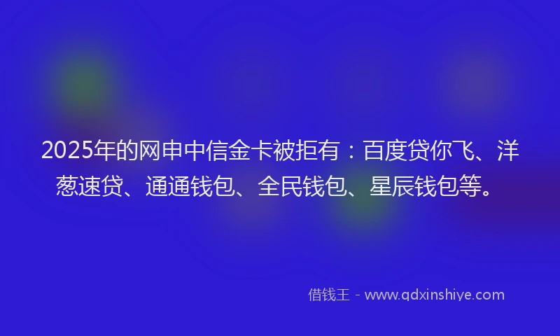 2025年的网申中信金卡被拒有：百度贷你飞、洋葱速贷、通通钱包、全民钱包、星辰钱包等。
