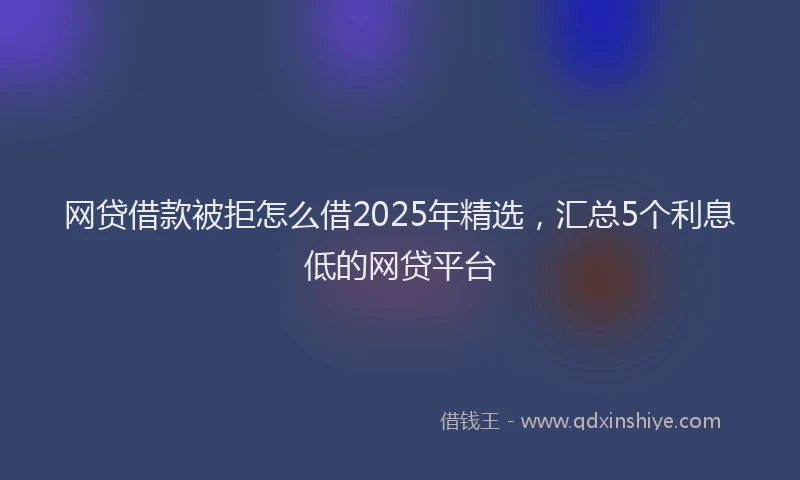 网贷借款被拒怎么借2025年精选，汇总5个利息低的网贷平台